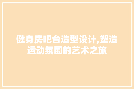 健身房吧台造型设计,塑造运动氛围的艺术之旅