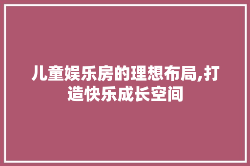 儿童娱乐房的理想布局,打造快乐成长空间