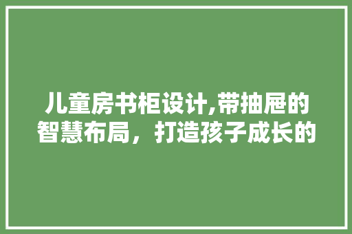 儿童房书柜设计,带抽屉的智慧布局，打造孩子成长的学习空间