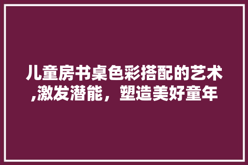 儿童房书桌色彩搭配的艺术,激发潜能，塑造美好童年