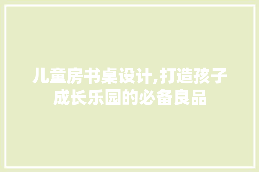 儿童房书桌设计,打造孩子成长乐园的必备良品