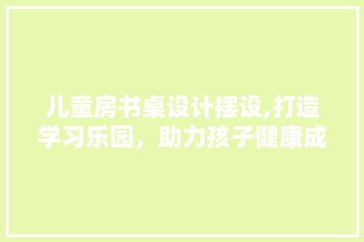 儿童房书桌设计摆设,打造学习乐园，助力孩子健康成长