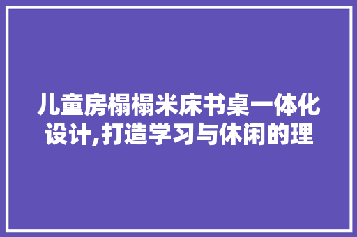 儿童房榻榻米床书桌一体化设计,打造学习与休闲的理想空间