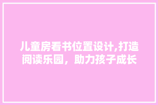 儿童房看书位置设计,打造阅读乐园，助力孩子成长