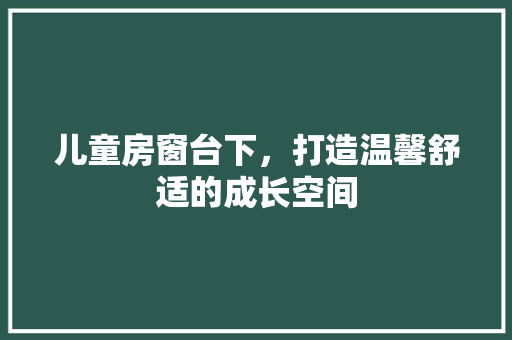 儿童房窗台下，打造温馨舒适的成长空间