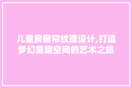 儿童房窗帘纹理设计,打造梦幻童趣空间的艺术之旅