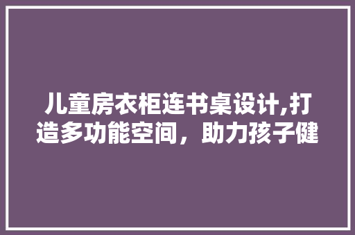 儿童房衣柜连书桌设计,打造多功能空间，助力孩子健康成长
