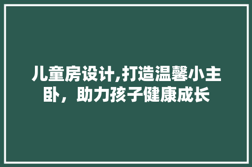 儿童房设计,打造温馨小主卧，助力孩子健康成长