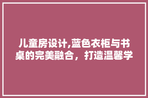 儿童房设计,蓝色衣柜与书桌的完美融合，打造温馨学习空间