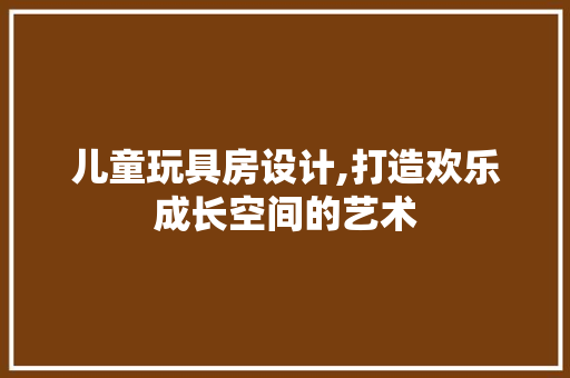儿童玩具房设计,打造欢乐成长空间的艺术