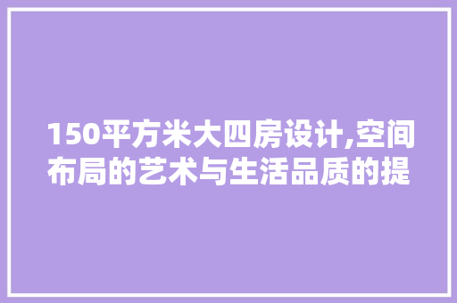 150平方米大四房设计,空间布局的艺术与生活品质的提升