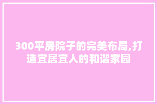 300平房院子的完美布局,打造宜居宜人的和谐家园