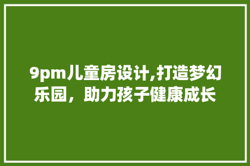 9pm儿童房设计,打造梦幻乐园，助力孩子健康成长