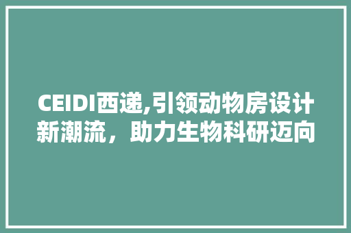 CEIDI西递,引领动物房设计新潮流，助力生物科研迈向更高峰