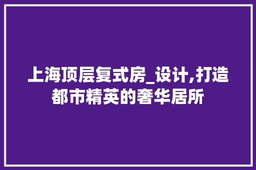 上海顶层复式房_设计,打造都市精英的奢华居所