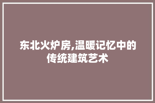 东北火炉房,温暖记忆中的传统建筑艺术