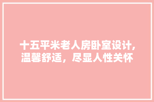 十五平米老人房卧室设计,温馨舒适，尽显人性关怀
