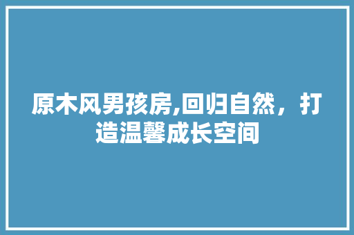 原木风男孩房,回归自然，打造温馨成长空间