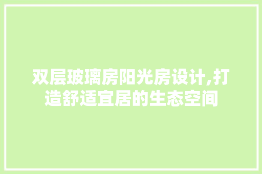双层玻璃房阳光房设计,打造舒适宜居的生态空间