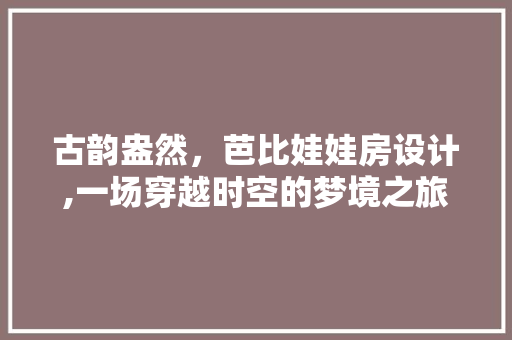 古韵盎然，芭比娃娃房设计,一场穿越时空的梦境之旅