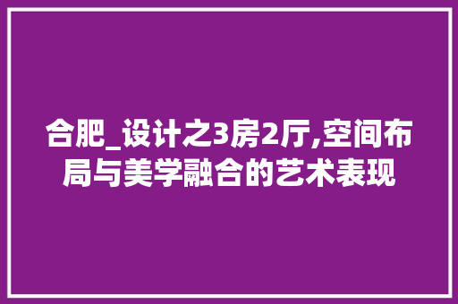 合肥_设计之3房2厅,空间布局与美学融合的艺术表现