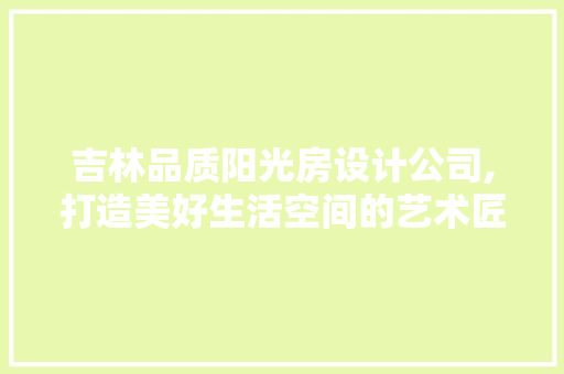 吉林品质阳光房设计公司,打造美好生活空间的艺术匠心