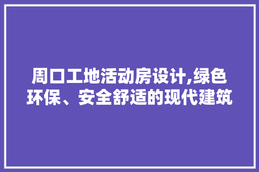 周口工地活动房设计,绿色环保、安全舒适的现代建筑典范
