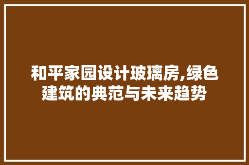 和平家园设计玻璃房,绿色建筑的典范与未来趋势