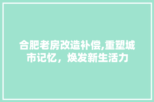 合肥老房改造补偿,重塑城市记忆，焕发新生活力