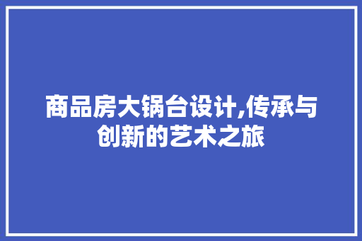 商品房大锅台设计,传承与创新的艺术之旅