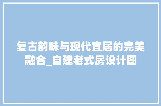 复古韵味与现代宜居的完美融合_自建老式房设计图
