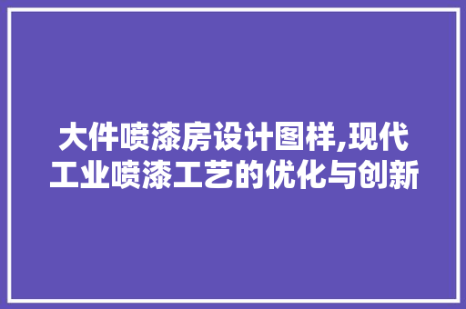 大件喷漆房设计图样,现代工业喷漆工艺的优化与创新