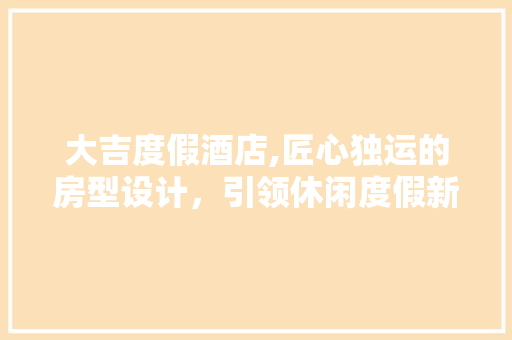 大吉度假酒店,匠心独运的房型设计，引领休闲度假新风尚