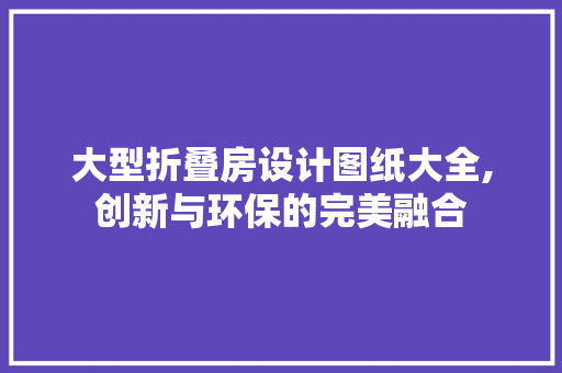 大型折叠房设计图纸大全,创新与环保的完美融合