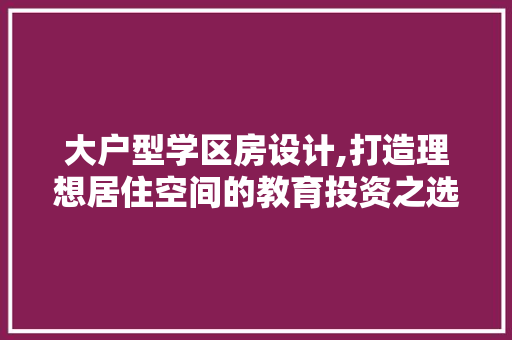 大户型学区房设计,打造理想居住空间的教育投资之选