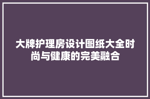 大牌护理房设计图纸大全时尚与健康的完美融合