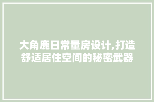 大角鹿日常量房设计,打造舒适居住空间的秘密武器