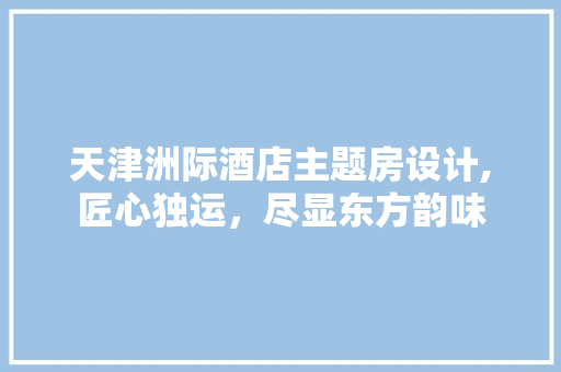 天津洲际酒店主题房设计,匠心独运，尽显东方韵味