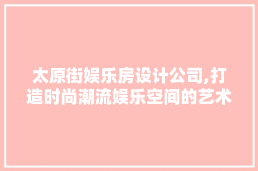 太原街娱乐房设计公司,打造时尚潮流娱乐空间的艺术匠心
