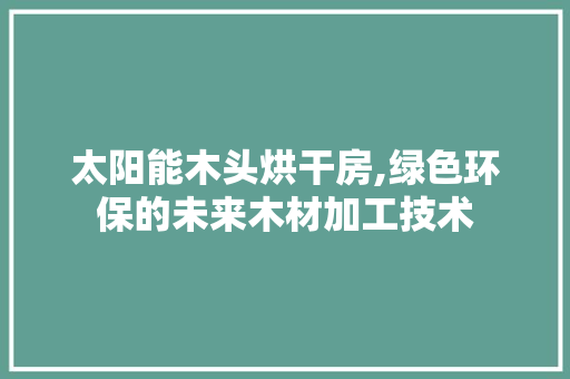 太阳能木头烘干房,绿色环保的未来木材加工技术
