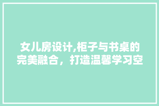 女儿房设计,柜子与书桌的完美融合，打造温馨学习空间