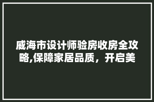 威海市设计师验房收房全攻略,保障家居品质，开启美好生活
