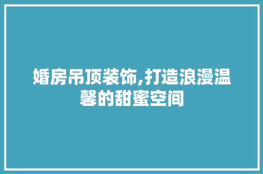 婚房吊顶装饰,打造浪漫温馨的甜蜜空间