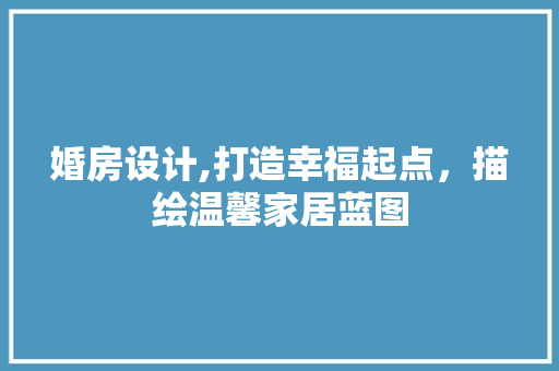 婚房设计,打造幸福起点，描绘温馨家居蓝图