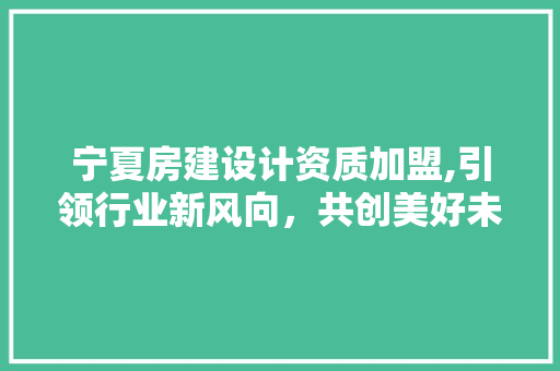 宁夏房建设计资质加盟,引领行业新风向，共创美好未来