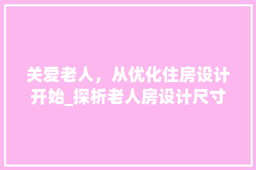 关爱老人，从优化住房设计开始_探析老人房设计尺寸与人性化关怀