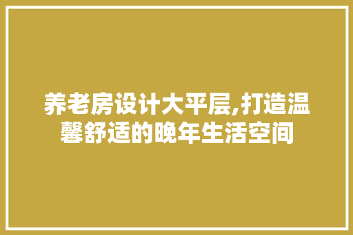 养老房设计大平层,打造温馨舒适的晚年生活空间