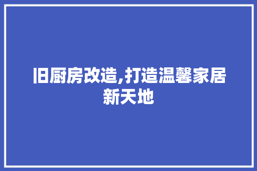 旧厨房改造,打造温馨家居新天地