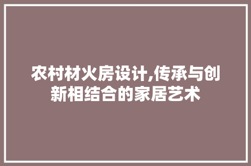农村材火房设计,传承与创新相结合的家居艺术