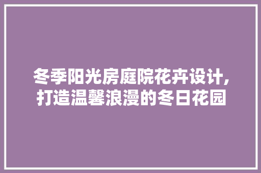 冬季阳光房庭院花卉设计,打造温馨浪漫的冬日花园
